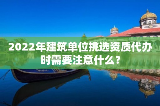 2022年建筑單位挑選資質(zhì)代辦時需要注意什么？