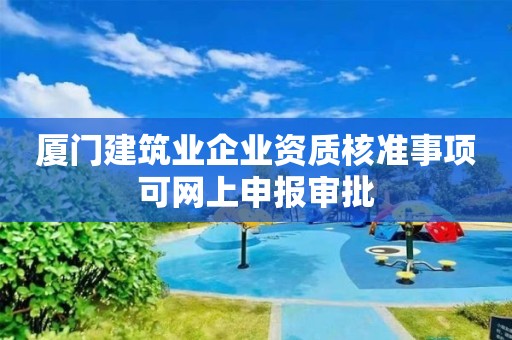 廈門建筑業企業資質核準事項可網上申報審批