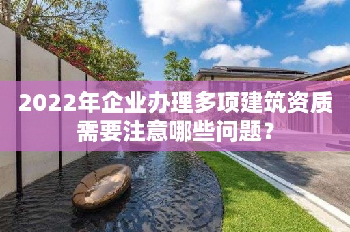 2022年企業辦理多項建筑資質需要注意哪些問題？