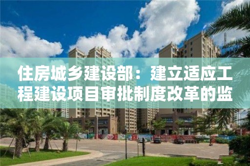 住房城鄉(xiāng)建設部：建立適應工程建設項目審批制度改革的監(jiān)管體系保障公共利益