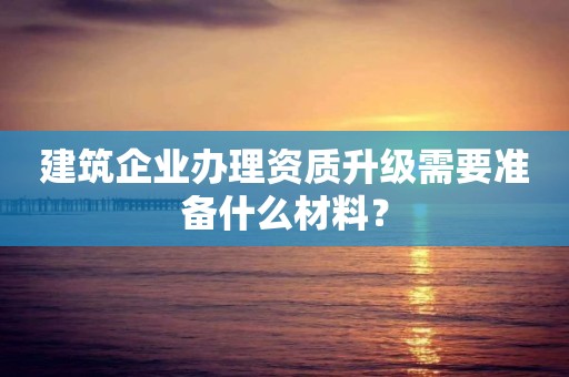 建筑企業(yè)辦理資質(zhì)升級需要準(zhǔn)備什么材料？