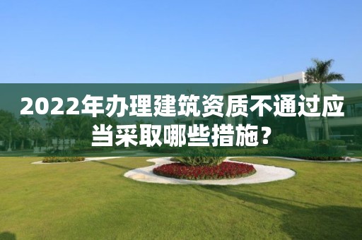 2022年辦理建筑資質(zhì)不通過應(yīng)當(dāng)采取哪些措施？