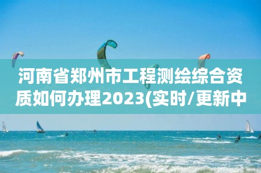 河南省鄭州市工程測繪綜合資質如何辦理2023(實時/更新中)