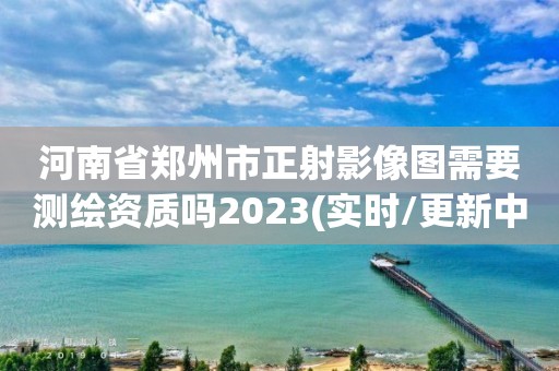 河南省鄭州市正射影像圖需要測繪資質嗎2023(實時/更新中)