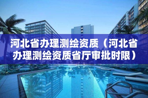 河北省辦理測繪資質（河北省辦理測繪資質省廳審批時限）