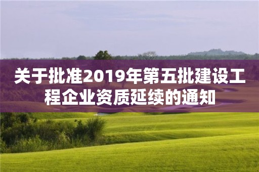 關(guān)于批準2019年第五批建設(shè)工程企業(yè)資質(zhì)延續(xù)的通知