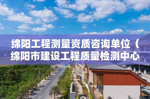 綿陽工程測量資質咨詢單位（綿陽市建設工程質量檢測中心有限責任公司）