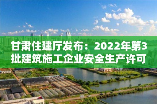 甘肅住建廳發(fā)布：2022年第3批建筑施工企業(yè)安全生產(chǎn)許可證、安管人員審查意見的公示