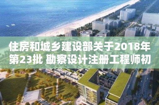 住房和城鄉建設部關于2018年第23批 勘察設計注冊工程師初始注冊人員名單的公告