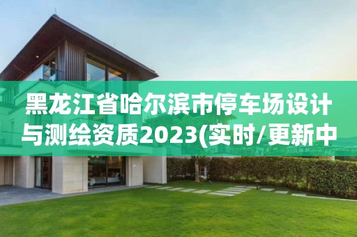 黑龍江省哈爾濱市停車場設計與測繪資質2023(實時/更新中)