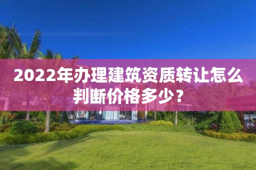 2022年辦理建筑資質轉讓怎么判斷價格多少？