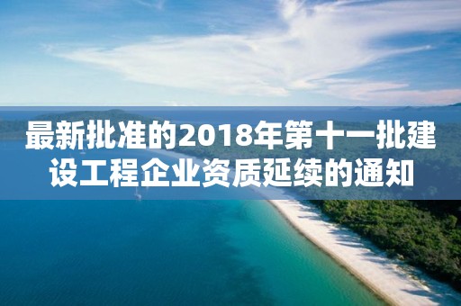 最新批準的2018年第十一批建設工程企業(yè)資質延續(xù)的通知