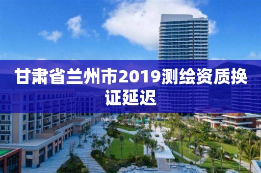 甘肅省蘭州市2019測繪資質(zhì)換證延遲