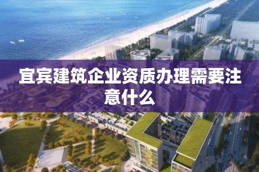 宜賓建筑企業資質辦理需要注意什么