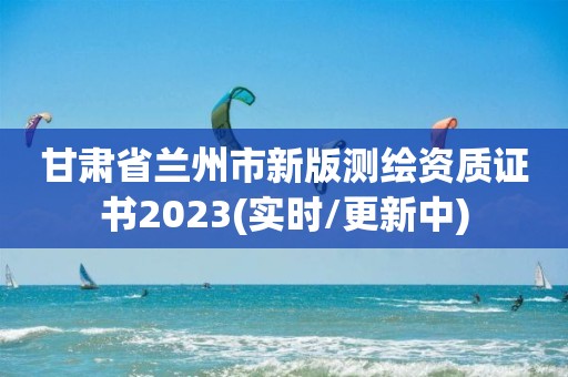 甘肅省蘭州市新版測繪資質證書2023(實時/更新中)