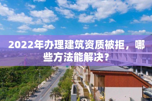 2022年辦理建筑資質(zhì)被拒，哪些方法能解決？