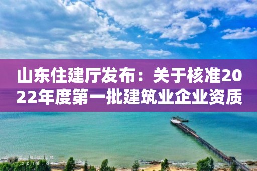 山東住建廳發(fā)布：關(guān)于核準2022年度第一批建筑業(yè)企業(yè)資質(zhì)（含部下放）名單的公告