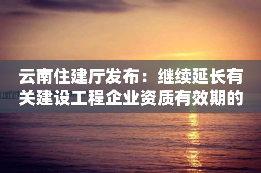 云南住建廳發(fā)布：繼續(xù)延長有關(guān)建設(shè)工程企業(yè)資質(zhì)有效期的通知