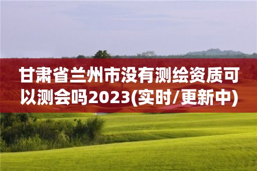 甘肅省蘭州市沒有測繪資質可以測會嗎2023(實時/更新中)