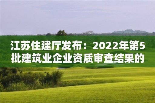 江蘇住建廳發(fā)布：2022年第5批建筑業(yè)企業(yè)資質(zhì)審查結(jié)果的公告