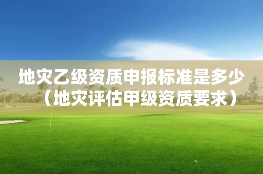 地災乙級資質申報標準是多少（地災評估甲級資質要求）