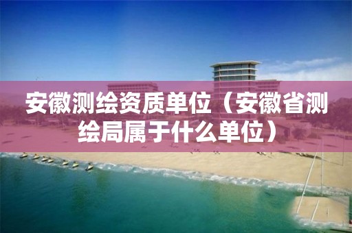 安徽測繪資質(zhì)單位（安徽省測繪局屬于什么單位）