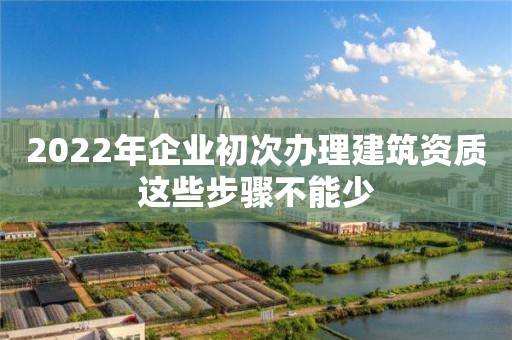 2022年企業初次辦理建筑資質這些步驟不能少