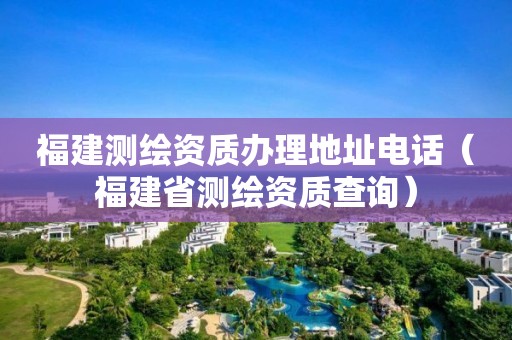 福建測繪資質辦理地址電話（福建省測繪資質查詢）