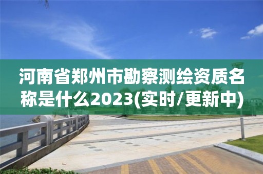 河南省鄭州市勘察測繪資質(zhì)名稱是什么2023(實時/更新中)