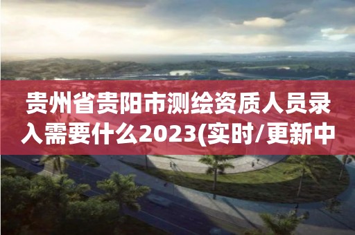 貴州省貴陽市測繪資質人員錄入需要什么2023(實時/更新中)