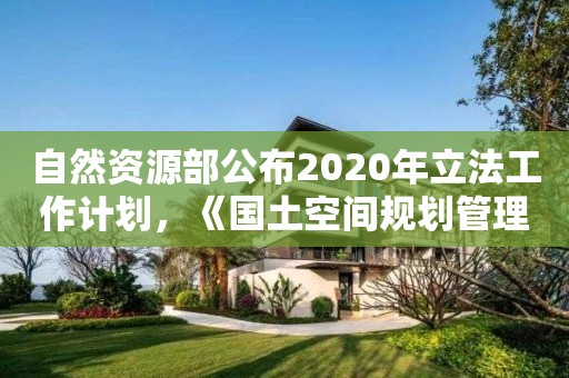 自然資源部公布2020年立法工作計(jì)劃，《國土空間規(guī)劃管理辦法》在列