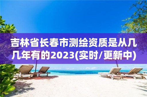 吉林省長春市測繪資質是從幾幾年有的2023(實時/更新中)