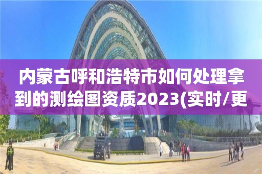 內蒙古呼和浩特市如何處理拿到的測繪圖資質2023(實時/更新中)