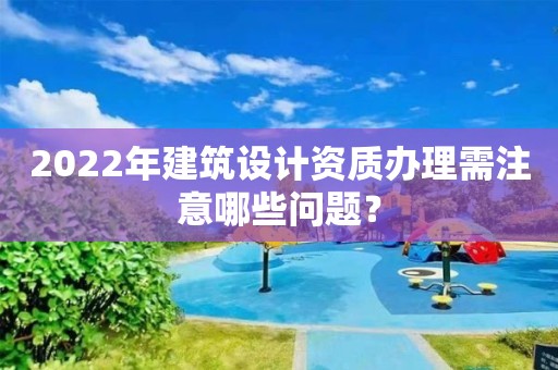 2022年建筑設計資質辦理需注意哪些問題？