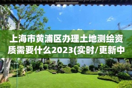 上海市黃浦區辦理土地測繪資質需要什么2023(實時/更新中)