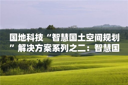 國地科技“智慧國土空間規(guī)劃”解決方案系列之二：智慧國土空間規(guī)劃編制的新理念、新方法