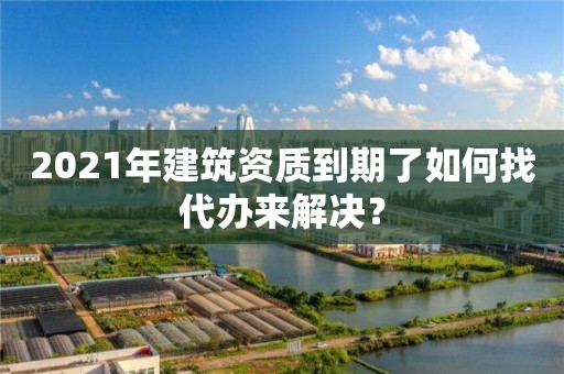 2021年建筑資質到期了如何找代辦來解決？