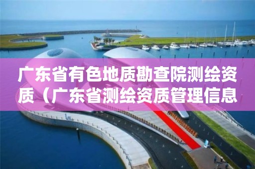 廣東省有色地質勘查院測繪資質（廣東省測繪資質管理信息系統）