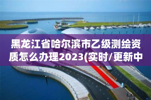 黑龍江省哈爾濱市乙級(jí)測(cè)繪資質(zhì)怎么辦理2023(實(shí)時(shí)/更新中)