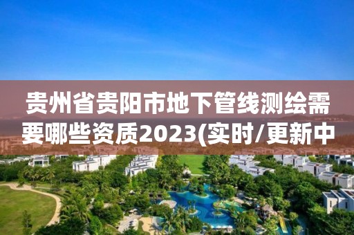 貴州省貴陽市地下管線測繪需要哪些資質2023(實時/更新中)