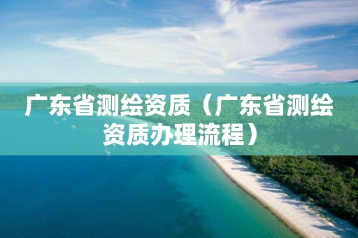 廣東省測繪資質(zhì)（廣東省測繪資質(zhì)辦理流程）