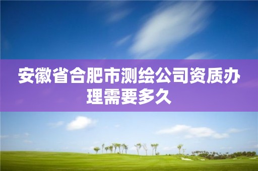 安徽省合肥市測繪公司資質辦理需要多久