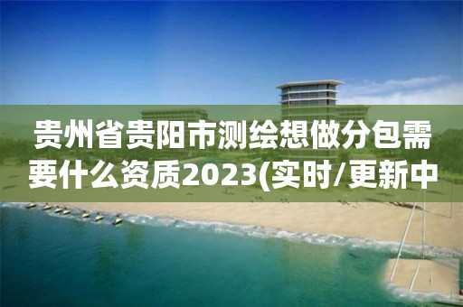 貴州省貴陽市測繪想做分包需要什么資質2023(實時/更新中)