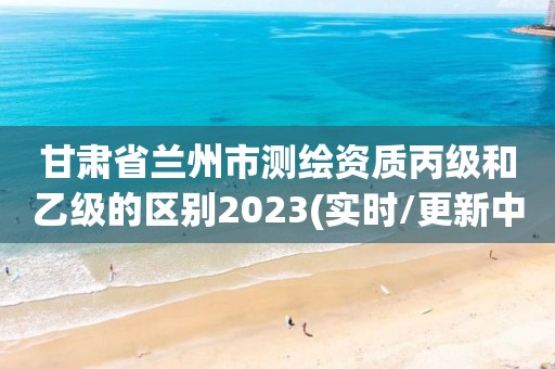 甘肅省蘭州市測繪資質丙級和乙級的區別2023(實時/更新中)