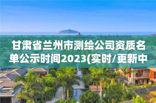 甘肅省蘭州市測繪公司資質名單公示時間2023(實時/更新中)