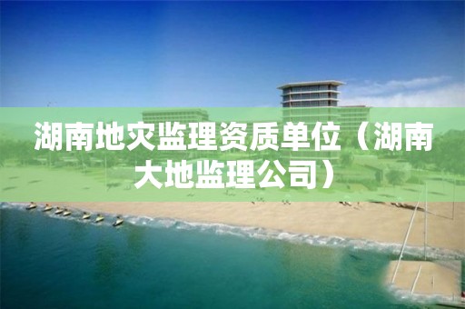 湖南地災監理資質單位（湖南大地監理公司）