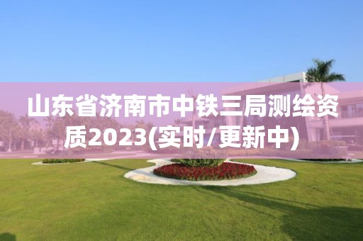 山東省濟南市中鐵三局測繪資質(zhì)2023(實時/更新中)