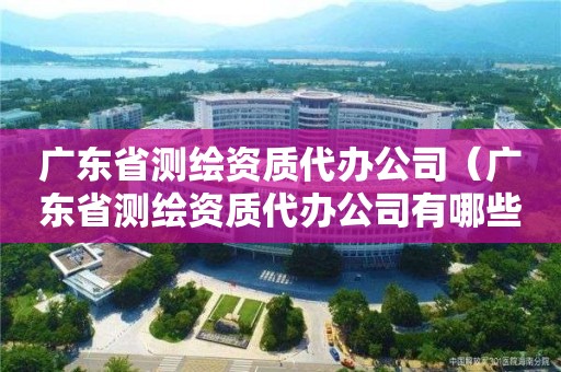 廣東省測繪資質代辦公司（廣東省測繪資質代辦公司有哪些）