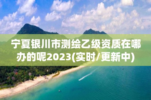 寧夏銀川市測繪乙級資質在哪辦的呢2023(實時/更新中)