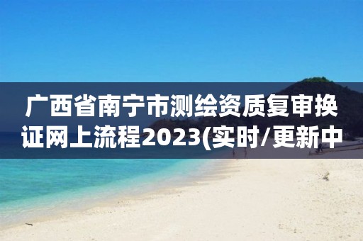 廣西省南寧市測繪資質復審換證網上流程2023(實時/更新中)